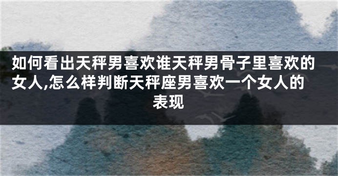 如何看出天秤男喜欢谁天秤男骨子里喜欢的女人,怎么样判断天秤座男喜欢一个女人的表现