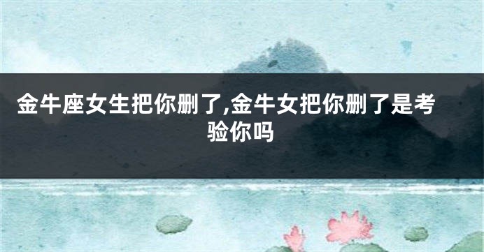 金牛座女生把你删了,金牛女把你删了是考验你吗
