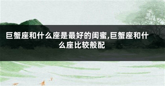 巨蟹座和什么座是最好的闺蜜,巨蟹座和什么座比较般配