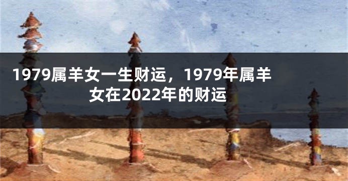 1979属羊女一生财运,1979年属羊女在2022年的财运