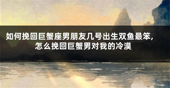 如何挽回巨蟹座男朋友几号出生双鱼最笨,怎么挽回巨蟹男对我的冷漠