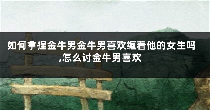 如何拿捏金牛男金牛男喜欢缠着他的女生吗,怎么讨金牛男喜欢