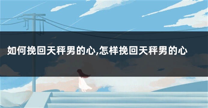 如何挽回天秤男的心,怎样挽回天秤男的心