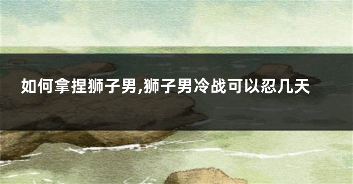 如何拿捏狮子男,狮子男冷战可以忍几天