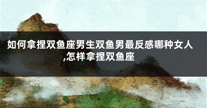 如何拿捏双鱼座男生双鱼男最反感哪种女人,怎样拿捏双鱼座