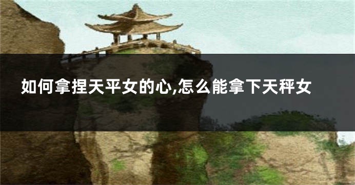 如何拿捏天平女的心,怎么能拿下天秤女