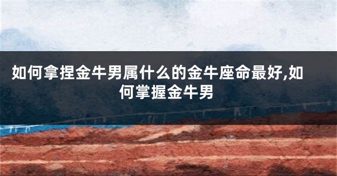 如何拿捏金牛男属什么的金牛座命最好,如何掌握金牛男