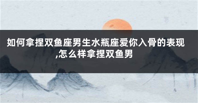 如何拿捏双鱼座男生水瓶座爱你入骨的表现,怎么样拿捏双鱼男
