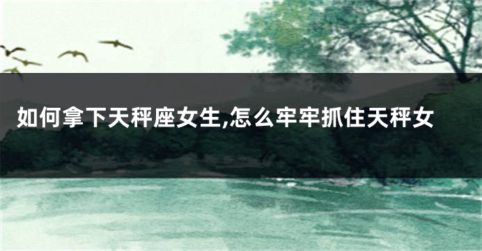 如何拿下天秤座女生,怎么牢牢抓住天秤女