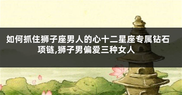 如何抓住狮子座男人的心十二星座专属钻石项链,狮子男偏爱三种女人