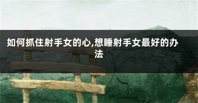如何抓住射手女的心,想睡射手女最好的办法