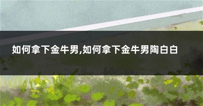 如何拿下金牛男,如何拿下金牛男陶白白