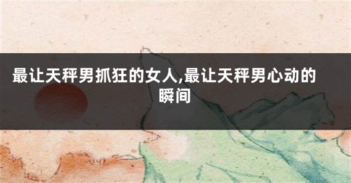 最让天秤男抓狂的女人,最让天秤男心动的瞬间