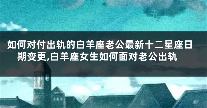 如何对付出轨的白羊座老公最新十二星座日期变更,白羊座女生如何面对老公出轨