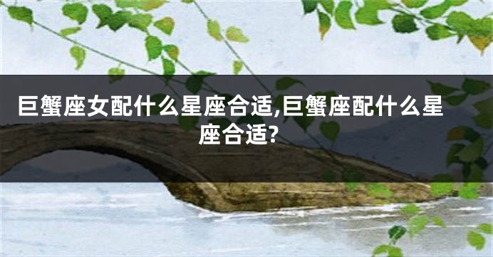巨蟹座女配什么星座合适,巨蟹座配什么星座合适?