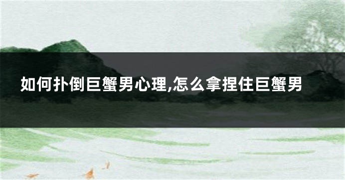 如何扑倒巨蟹男心理,怎么拿捏住巨蟹男
