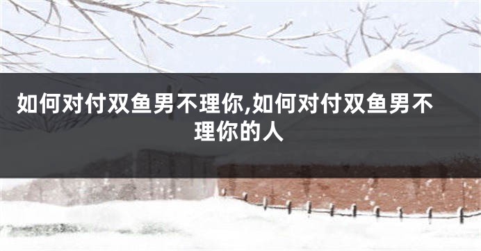 如何对付双鱼男不理你,如何对付双鱼男不理你的人