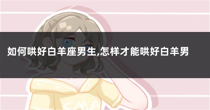 如何哄好白羊座男生,怎样才能哄好白羊男