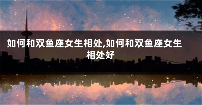 如何和双鱼座女生相处,如何和双鱼座女生相处好