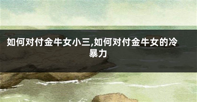 如何对付金牛女小三,如何对付金牛女的冷暴力