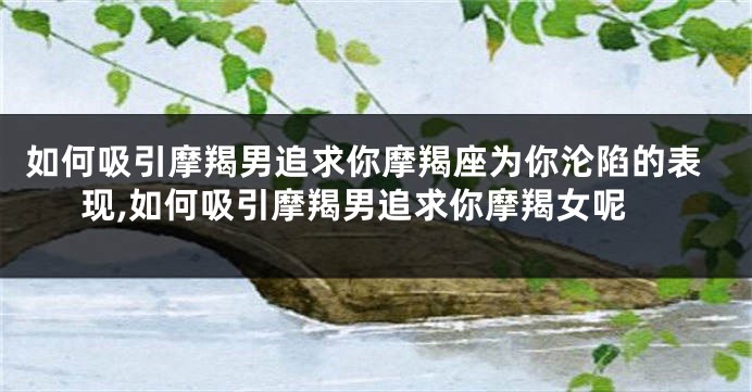如何吸引摩羯男追求你摩羯座为你沦陷的表现,如何吸引摩羯男追求你摩羯女呢