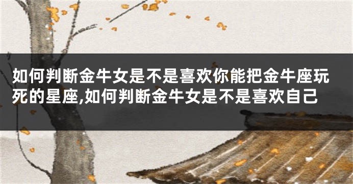 如何判断金牛女是不是喜欢你能把金牛座玩死的星座,如何判断金牛女是不是喜欢自己