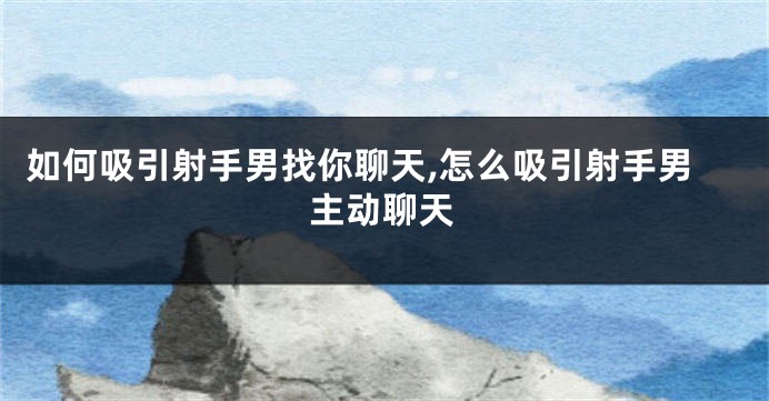 如何吸引射手男找你聊天,怎么吸引射手男主动聊天