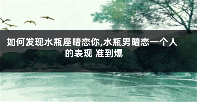 如何发现水瓶座暗恋你,水瓶男暗恋一个人的表现 准到爆