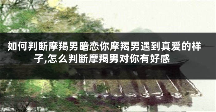 如何判断摩羯男暗恋你摩羯男遇到真爱的样子,怎么判断摩羯男对你有好感
