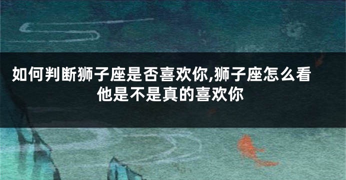 如何判断狮子座是否喜欢你,狮子座怎么看他是不是真的喜欢你