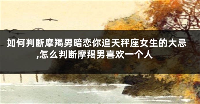 如何判断摩羯男暗恋你追天秤座女生的大忌,怎么判断摩羯男喜欢一个人