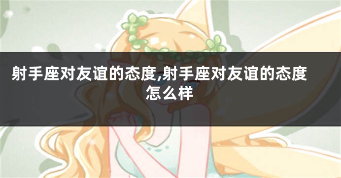 射手座对友谊的态度,射手座对友谊的态度怎么样