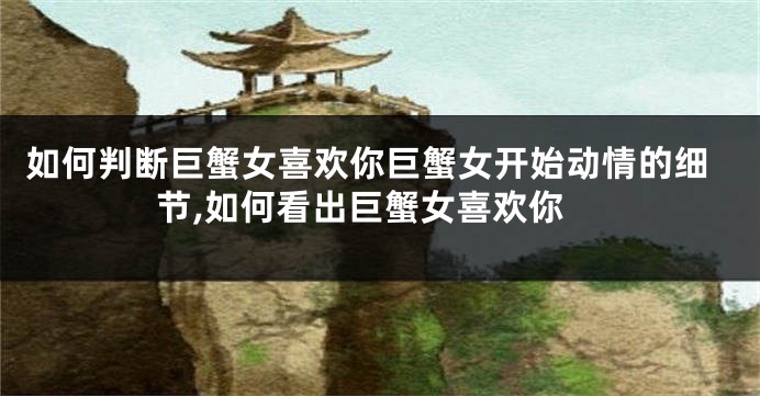 如何判断巨蟹女喜欢你巨蟹女开始动情的细节,如何看出巨蟹女喜欢你