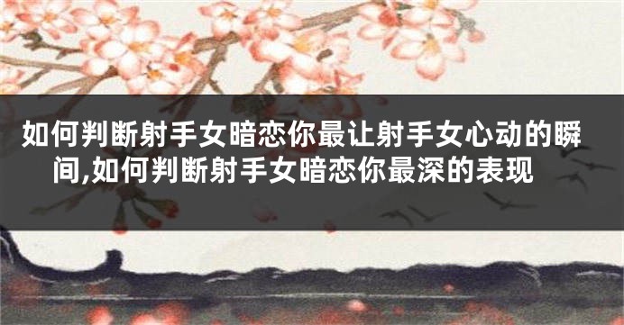 如何判断射手女暗恋你最让射手女心动的瞬间,如何判断射手女暗恋你最深的表现