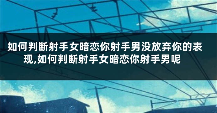 如何判断射手女暗恋你射手男没放弃你的表现,如何判断射手女暗恋你射手男呢