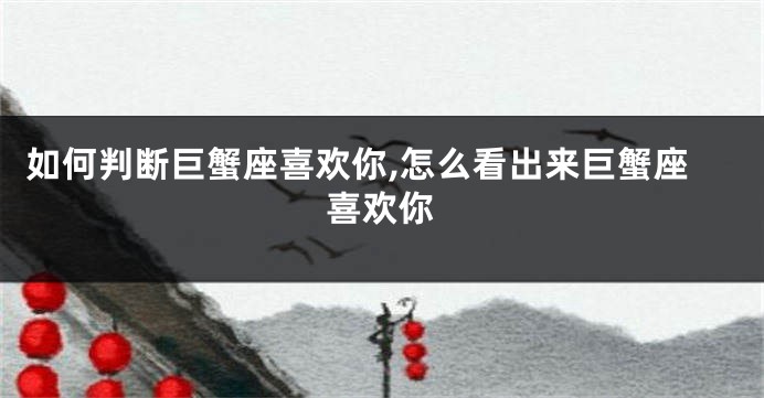 如何判断巨蟹座喜欢你,怎么看出来巨蟹座喜欢你
