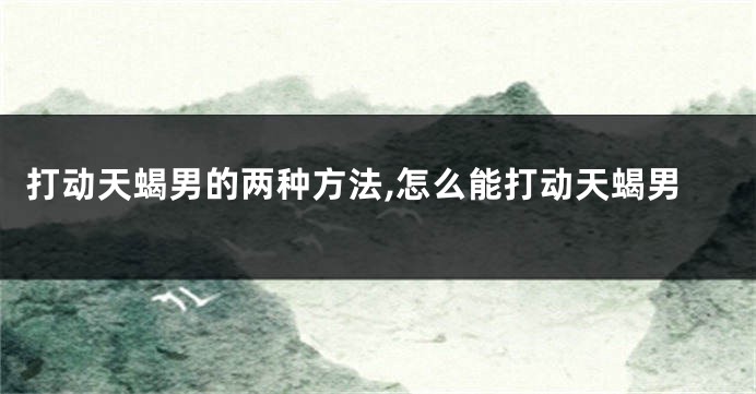 打动天蝎男的两种方法,怎么能打动天蝎男