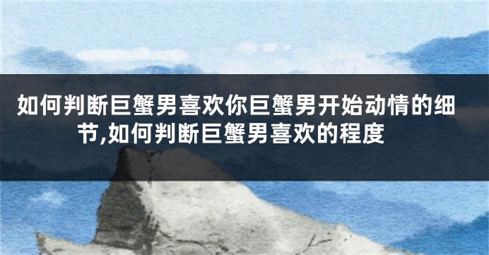 如何判断巨蟹男喜欢你巨蟹男开始动情的细节,如何判断巨蟹男喜欢的程度