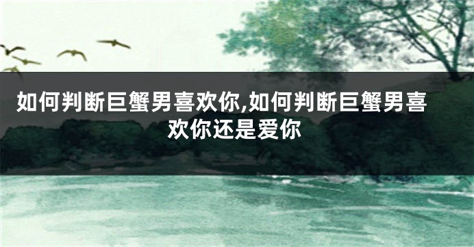 如何判断巨蟹男喜欢你,如何判断巨蟹男喜欢你还是爱你