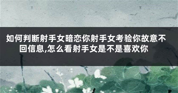 如何判断射手女暗恋你射手女考验你故意不回信息,怎么看射手女是不是喜欢你