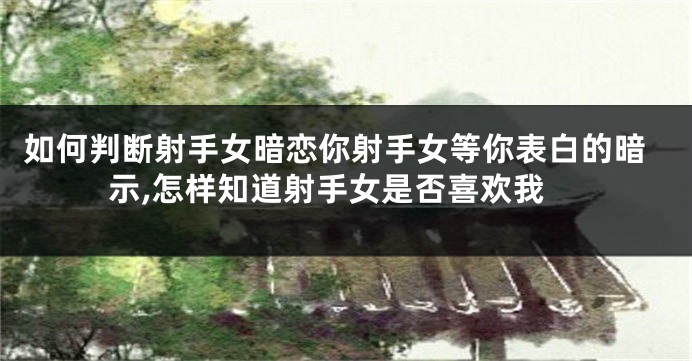 如何判断射手女暗恋你射手女等你表白的暗示,怎样知道射手女是否喜欢我