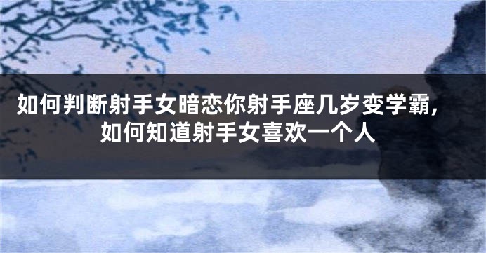 如何判断射手女暗恋你射手座几岁变学霸,如何知道射手女喜欢一个人