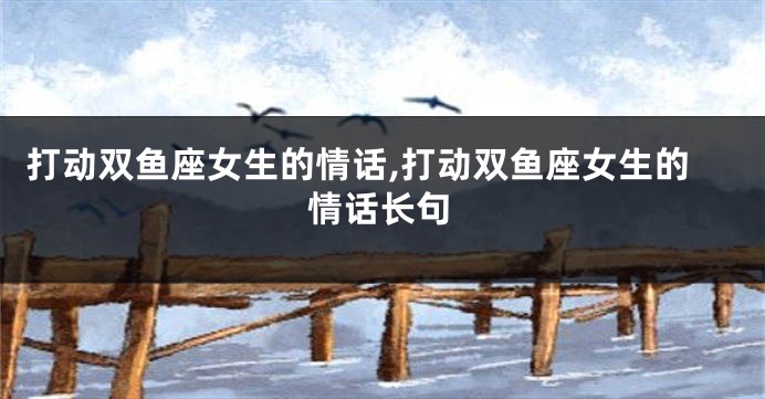 打动双鱼座女生的情话,打动双鱼座女生的情话长句