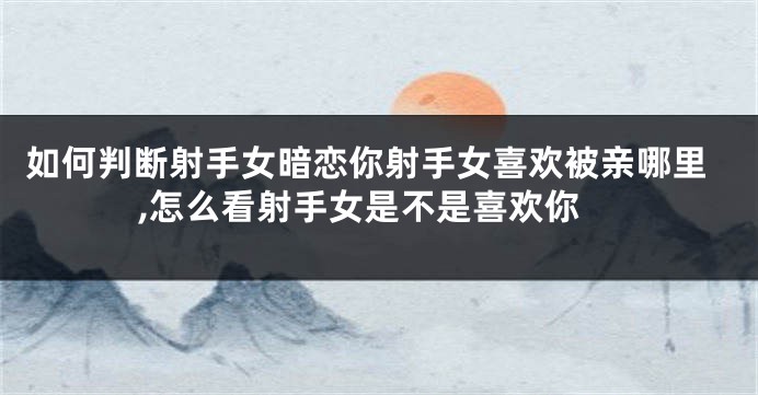 如何判断射手女暗恋你射手女喜欢被亲哪里,怎么看射手女是不是喜欢你