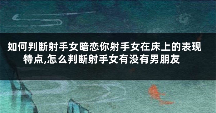 如何判断射手女暗恋你射手女在床上的表现特点,怎么判断射手女有没有男朋友