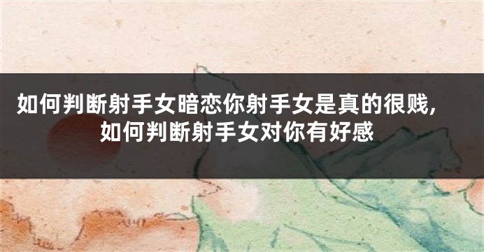 如何判断射手女暗恋你射手女是真的很贱,如何判断射手女对你有好感