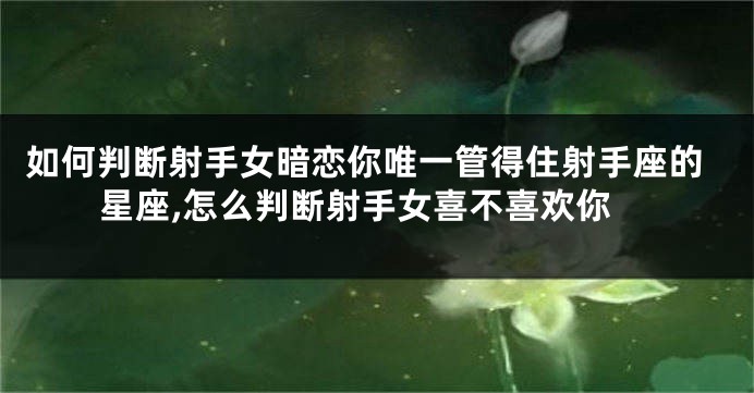 如何判断射手女暗恋你唯一管得住射手座的星座,怎么判断射手女喜不喜欢你