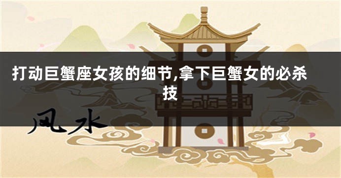 打动巨蟹座女孩的细节,拿下巨蟹女的必杀技