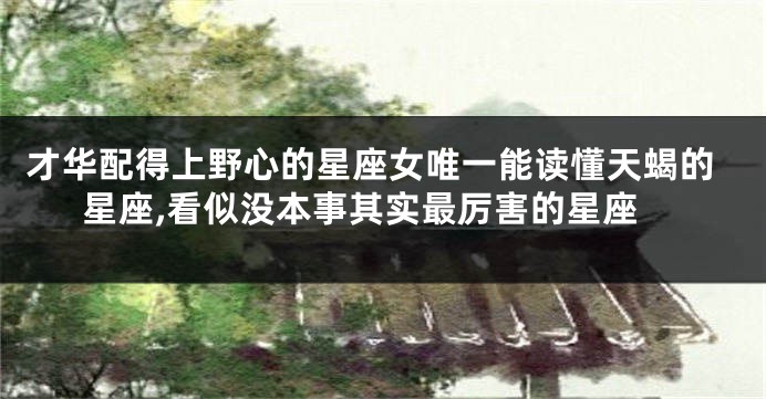 才华配得上野心的星座女唯一能读懂天蝎的星座,看似没本事其实最厉害的星座