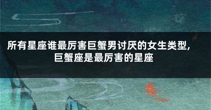 所有星座谁最厉害巨蟹男讨厌的女生类型,巨蟹座是最厉害的星座